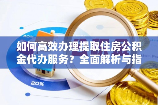 安化如何高效办理提取住房公积金代办服务？全面解析与指南
