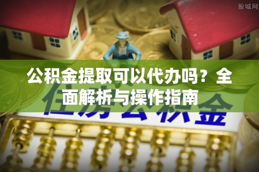 安化公积金提取可以代办吗？全面解析与操作指南