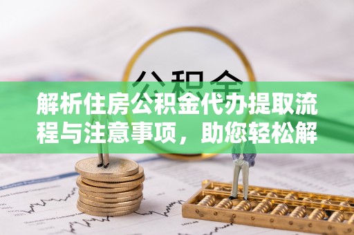 安化解析住房公积金代办提取流程与注意事项，助您轻松解决资金难题
