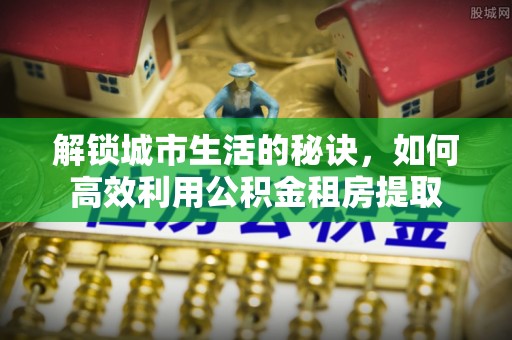 安化解锁城市生活的秘诀，如何高效利用公积金租房提取