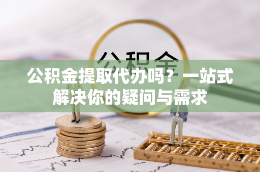 安化公积金提取代办吗？一站式解决你的疑问与需求