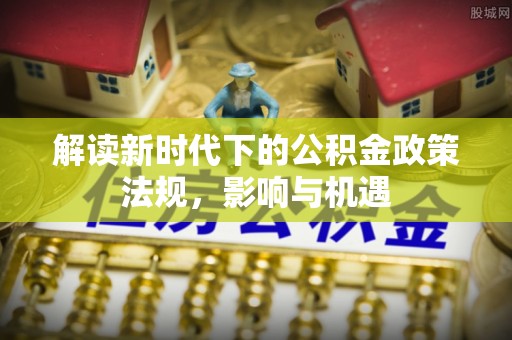 安化解读新时代下的公积金政策法规，影响与机遇