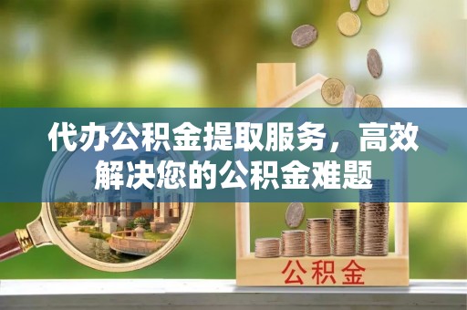 安化代办公积金提取服务，高效解决您的公积金难题