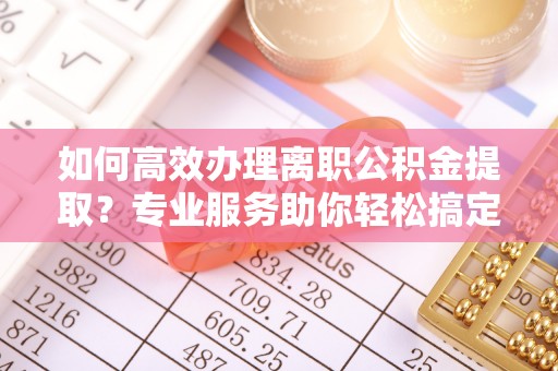 安化如何高效办理离职公积金提取？专业服务助你轻松搞定
