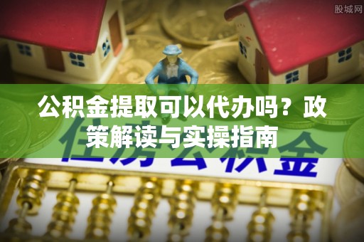 安化公积金提取可以代办吗？政策解读与实操指南