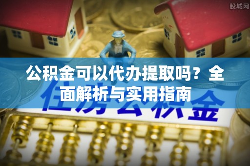 安化公积金可以代办提取吗？全面解析与实用指南