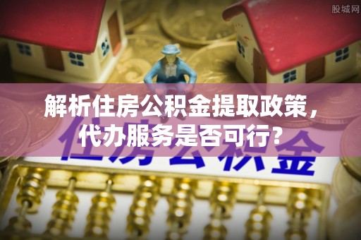 安化解析住房公积金提取政策，代办服务是否可行？