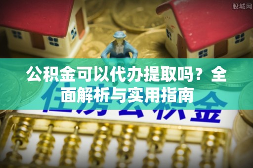 安化公积金可以代办提取吗？全面解析与实用指南