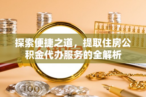 安化探索便捷之道，提取住房公积金代办服务的全解析