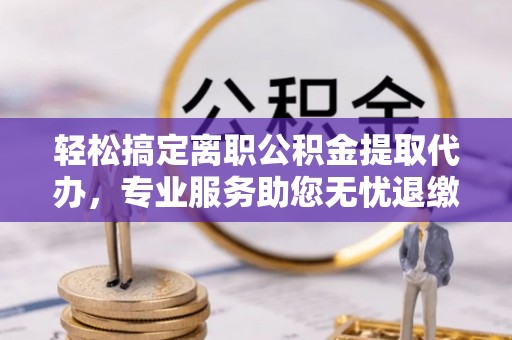 安化轻松搞定离职公积金提取代办，专业服务助您无忧退缴