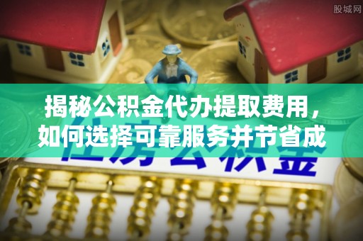 安化揭秘公积金代办提取费用，如何选择可靠服务并节省成本