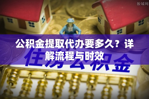 安化公积金提取代办要多久？详解流程与时效
