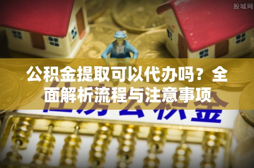 安化公积金提取可以代办吗？全面解析流程与注意事项