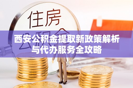 安化西安公积金提取新政策解析与代办服务全攻略
