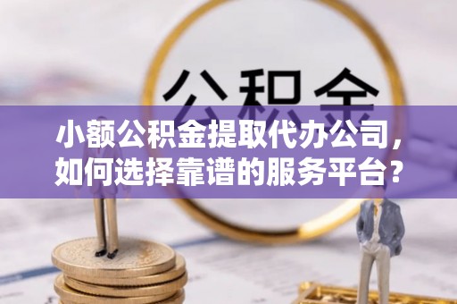 安化小额公积金提取代办公司，如何选择靠谱的服务平台？