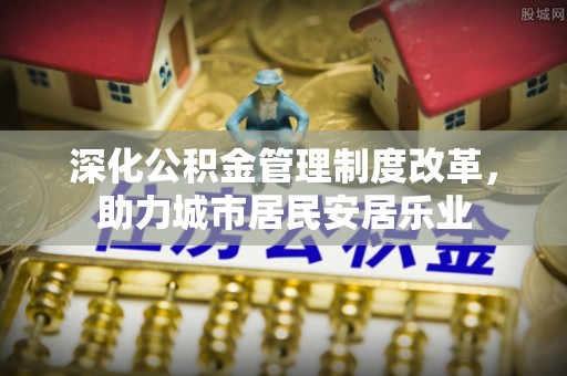安化深化公积金管理制度改革，助力城市居民安居乐业