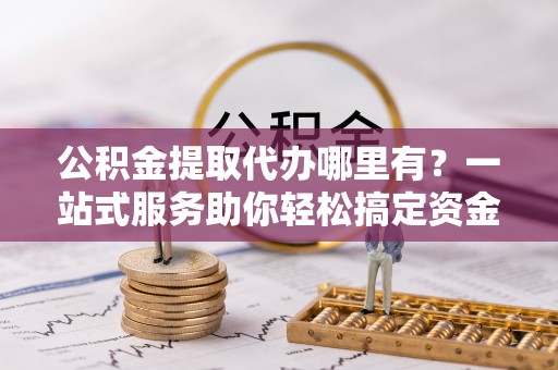 安化公积金提取代办哪里有？一站式服务助你轻松搞定资金难题