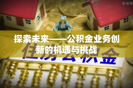 安化探索未来——公积金业务创新的机遇与挑战