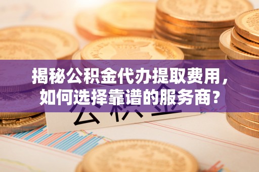 安化揭秘公积金代办提取费用，如何选择靠谱的服务商？