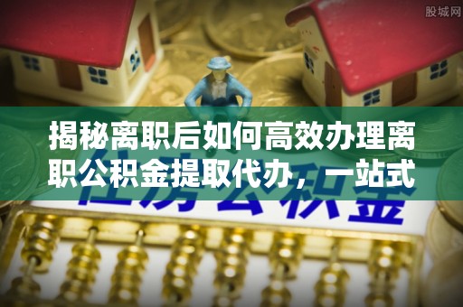 安化揭秘离职后如何高效办理离职公积金提取代办，一站式服务全解析