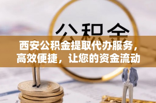 安化西安公积金提取代办服务，高效便捷，让您的资金流动更灵活