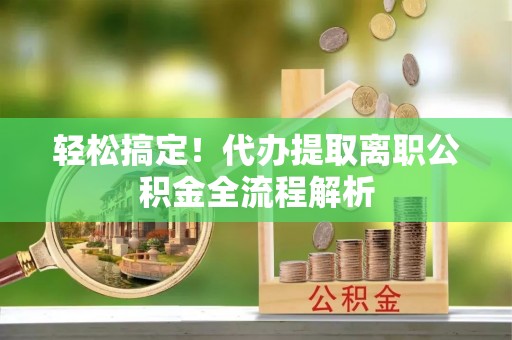 安化轻松搞定！代办提取离职公积金全流程解析