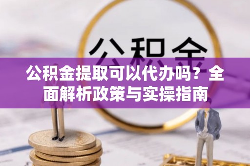 安化公积金提取可以代办吗？全面解析政策与实操指南