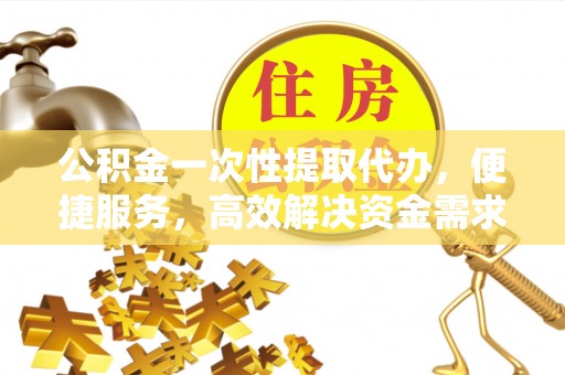 安化公积金一次性提取代办，便捷服务，高效解决资金需求