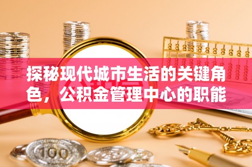 安化探秘现代城市生活的关键角色，公积金管理中心的职能与影响
