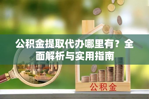 安化公积金提取代办哪里有？全面解析与实用指南