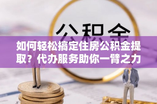 安化如何轻松搞定住房公积金提取？代办服务助你一臂之力