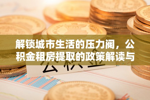 安化解锁城市生活的压力阀，公积金租房提取的政策解读与实践指南