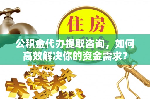 安化公积金代办提取咨询，如何高效解决你的资金需求？