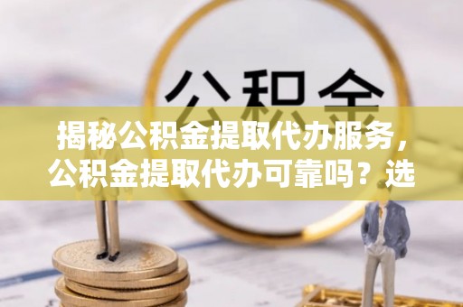 安化揭秘公积金提取代办服务，公积金提取代办可靠吗？选择需谨慎
