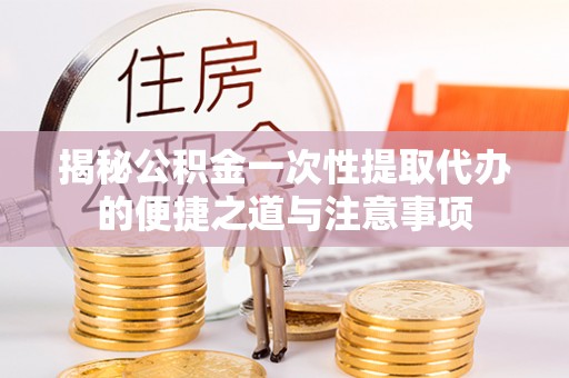 安化揭秘公积金一次性提取代办的便捷之道与注意事项
