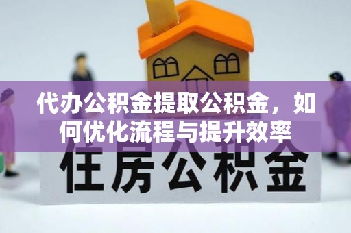 安化代办公积金提取公积金，如何优化流程与提升效率