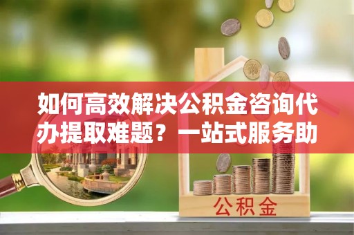 安化如何高效解决公积金咨询代办提取难题？一站式服务助您轻松搞定