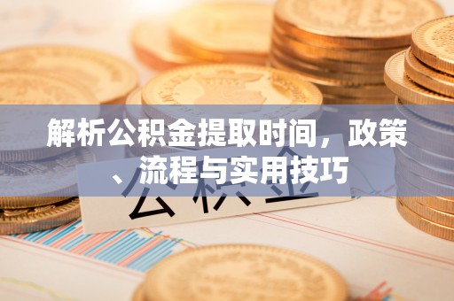 安化解析公积金提取时间，政策、流程与实用技巧