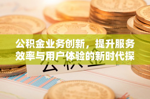 安化公积金业务创新，提升服务效率与用户体验的新时代探索