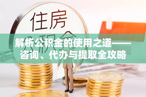 安化解析公积金的使用之道——咨询、代办与提取全攻略