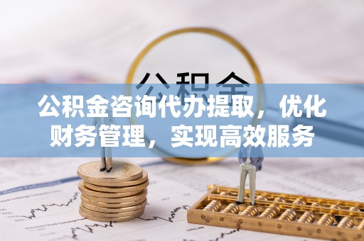 安化公积金咨询代办提取，优化财务管理，实现高效服务