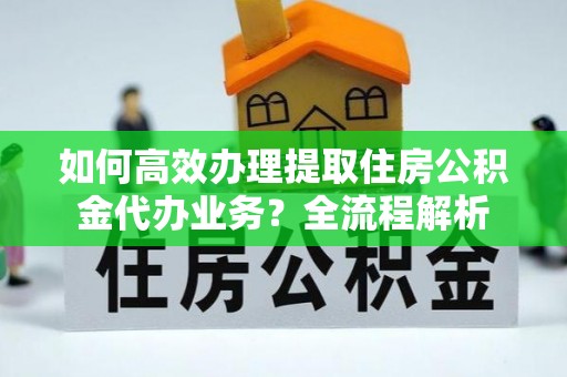 安化如何高效办理提取住房公积金代办业务？全流程解析