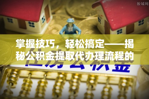 安化掌握技巧，轻松搞定——揭秘公积金提取代办理流程的关键步骤