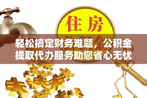 安化轻松搞定财务难题，公积金提取代办服务助您省心无忧