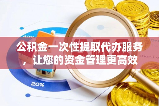 安化公积金一次性提取代办服务，让您的资金管理更高效
