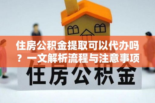 安化住房公积金提取可以代办吗？一文解析流程与注意事项