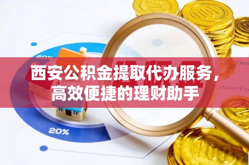 安化西安公积金提取代办服务，高效便捷的理财助手