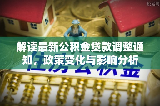 安化解读最新公积金贷款调整通知，政策变化与影响分析