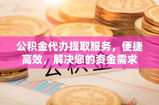 安化公积金代办提取服务，便捷高效，解决您的资金需求