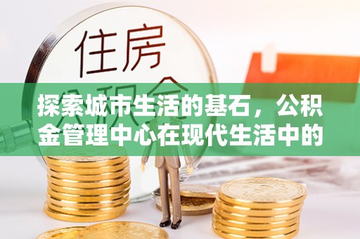 安化探索城市生活的基石，公积金管理中心在现代生活中的重要角色